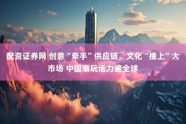 配资证券网 创意“牵手”供应链，文化“撞上”大市场 中国潮玩活力遍全球