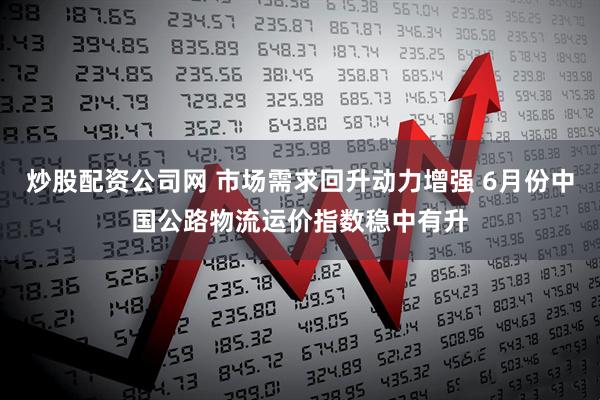 炒股配资公司网 市场需求回升动力增强 6月份中国公路物流运价指数稳中有升