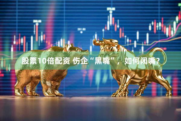 股票10倍配资 伤企“黑嘴”，如何闭嘴？
