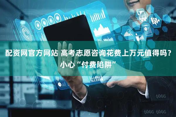 配资网官方网站 高考志愿咨询花费上万元值得吗？小心“付费陷阱”