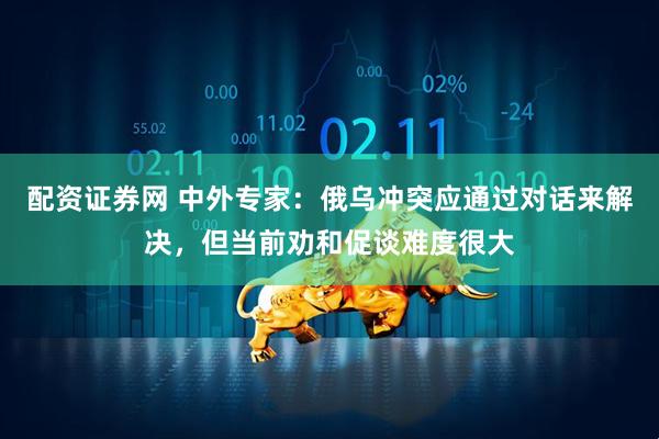 配资证券网 中外专家：俄乌冲突应通过对话来解决，但当前劝和促谈难度很大