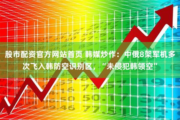 股市配资官方网站首页 韩媒炒作：中俄8架军机多次飞入韩防空识别区，“未侵犯韩领空”