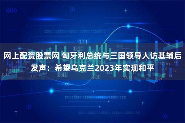 网上配资股票网 匈牙利总统与三国领导人访基辅后发声：希望乌克兰2023年实现和平
