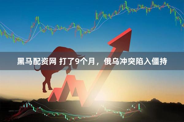 黑马配资网 打了9个月，俄乌冲突陷入僵持