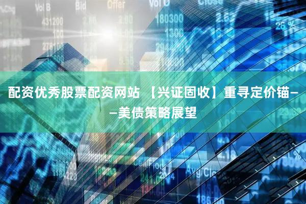 配资优秀股票配资网站 【兴证固收】重寻定价锚——美债策略展望