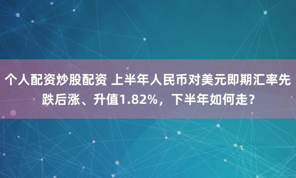 个人配资炒股配资 上半年人民币对美元即期汇率先跌后涨、升值1.82%，下半年如何走？