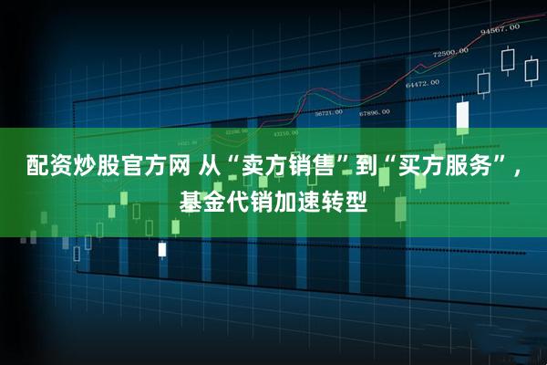 配资炒股官方网 从“卖方销售”到“买方服务”，基金代销加速转型