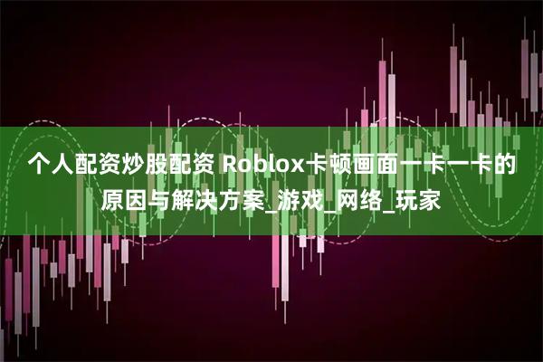 个人配资炒股配资 Roblox卡顿画面一卡一卡的原因与解决方案_游戏_网络_玩家