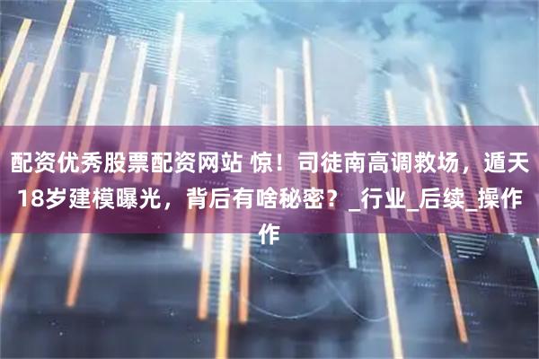 配资优秀股票配资网站 惊！司徒南高调救场，遁天18岁建模曝光，背后有啥秘密？_行业_后续_操作