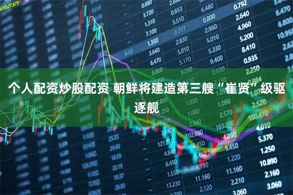 个人配资炒股配资 朝鲜将建造第三艘“崔贤”级驱逐舰