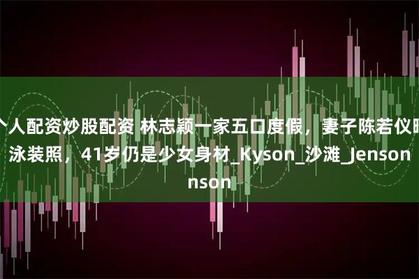 个人配资炒股配资 林志颖一家五口度假，妻子陈若仪晒泳装照，41岁仍是少女身材_Kyson_沙滩_Jenson
