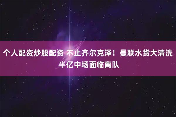 个人配资炒股配资 不止齐尔克泽！曼联水货大清洗 半亿中场面临离队