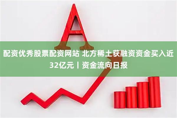配资优秀股票配资网站 北方稀土获融资资金买入近32亿元丨资金流向日报