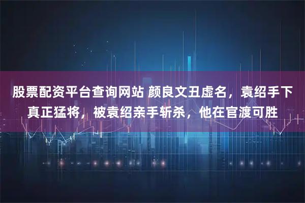 股票配资平台查询网站 颜良文丑虚名，袁绍手下真正猛将，被袁绍亲手斩杀，他在官渡可胜