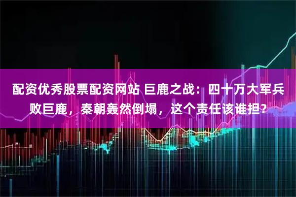 配资优秀股票配资网站 巨鹿之战：四十万大军兵败巨鹿，秦朝轰然倒塌，这个责任该谁担？