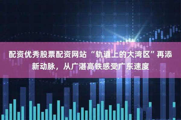 配资优秀股票配资网站 “轨道上的大湾区”再添新动脉，从广湛高铁感受广东速度