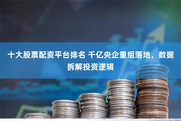 十大股票配资平台排名 千亿央企重组落地，数据拆解投资逻辑