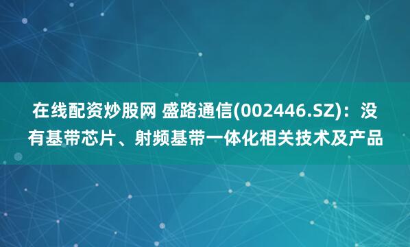 在线配资炒股网 盛路通信(002446.SZ)：没有基带芯片、射频基带一体化相关技术及产品