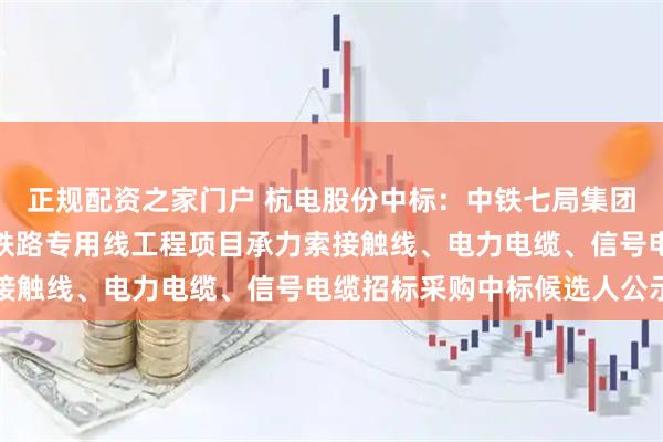 正规配资之家门户 杭电股份中标:中铁七局集团电务工程有限公司淮滨铁路专用线工程项目承力索接触线、电力电缆、信号电缆招标采购中标候选人公示