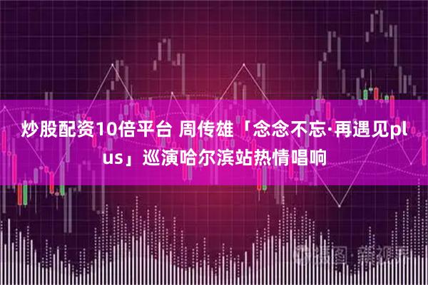 炒股配资10倍平台 周传雄「念念不忘·再遇见plus」巡演哈尔滨站热情唱响