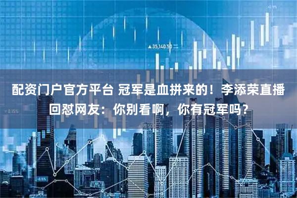 配资门户官方平台 冠军是血拼来的!李添荣直播回怼网友:你别看啊,你有冠军吗?