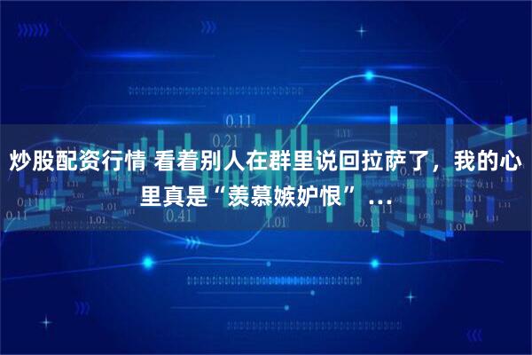 炒股配资行情 看着别人在群里说回拉萨了，我的心里真是“羡慕嫉妒恨” …