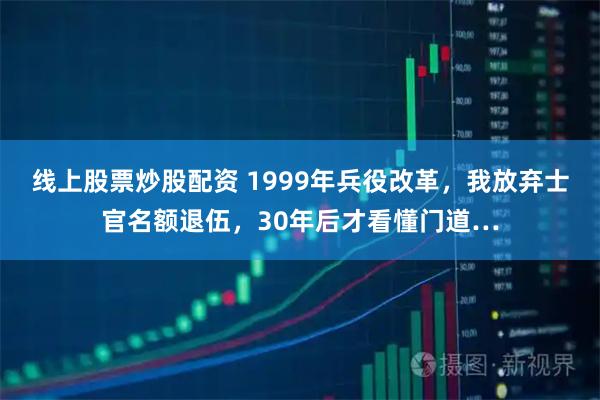 线上股票炒股配资 1999年兵役改革，我放弃士官名额退伍，30年后才看懂门道…