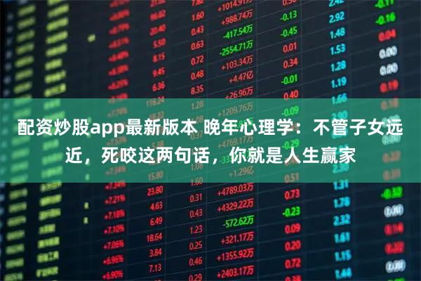 配资炒股app最新版本 晚年心理学：不管子女远近，死咬这两句话，你就是人生赢家