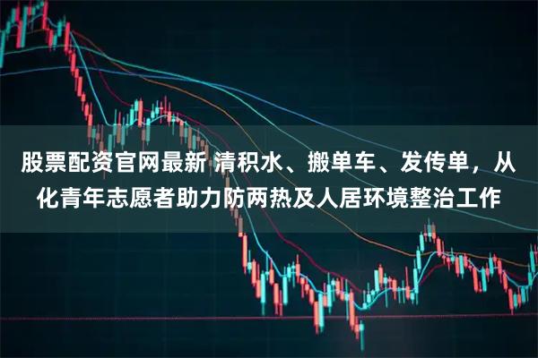 股票配资官网最新 清积水、搬单车、发传单，从化青年志愿者助力防两热及人居环境整治工作