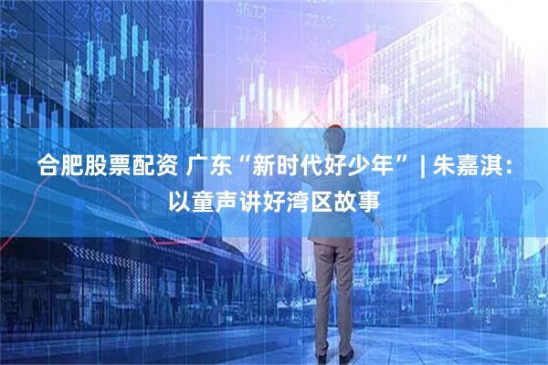 合肥股票配资 广东“新时代好少年” | 朱嘉淇：以童声讲好湾区故事